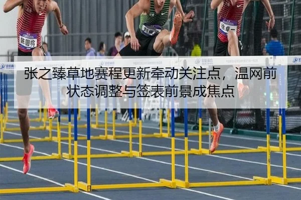 张之臻草地赛程更新牵动关注点，温网前状态调整与签表前景成焦点