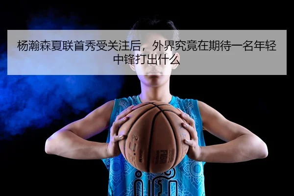 杨瀚森夏联首秀受关注后，外界究竟在期待一名年轻中锋打出什么 | kujiale
